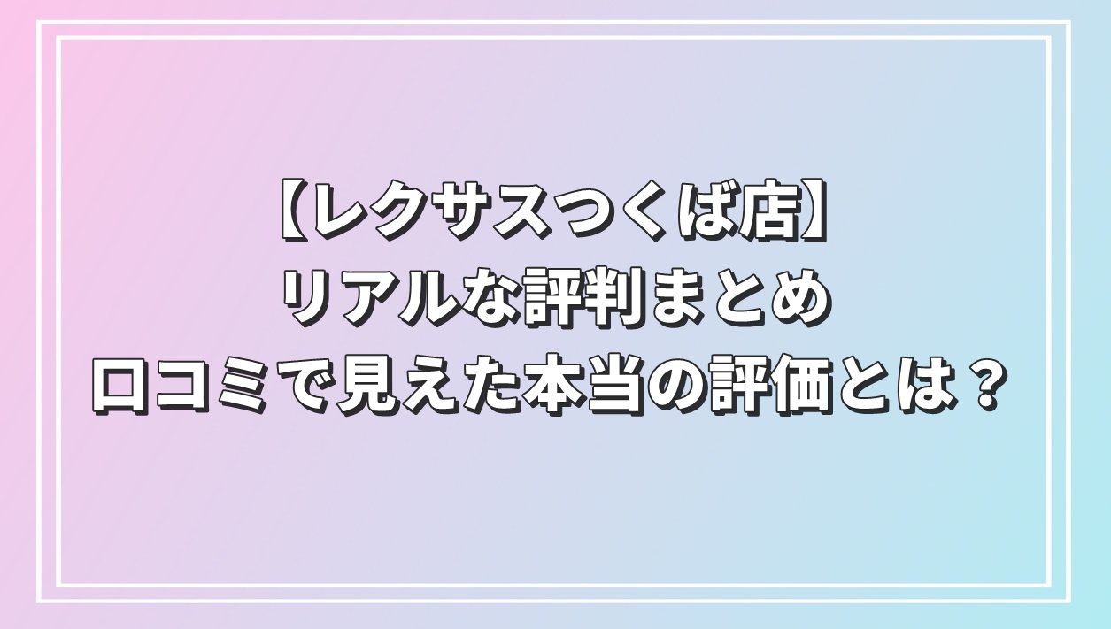 【レクサスつくば店】リアルな評判まとめ｜口コミで見えた本当の評価とは？
