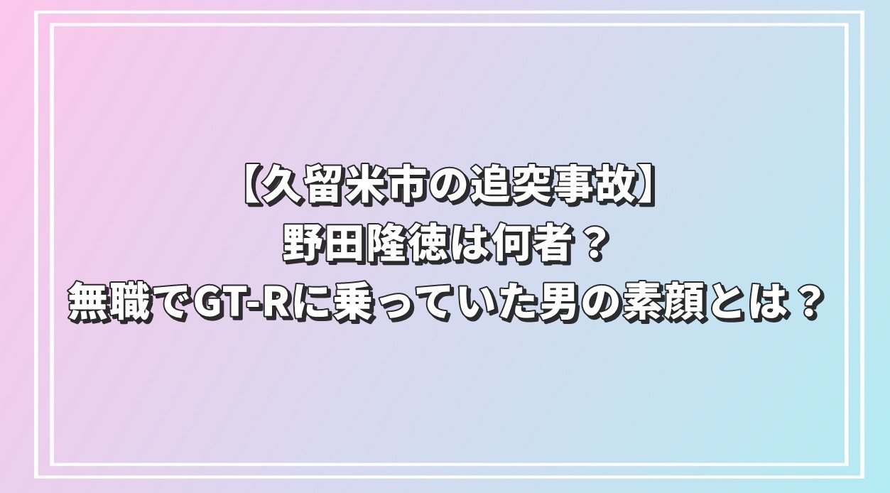 【久留米市の追突事故】野田隆徳は何者？無職でGT-Rに乗っていた男の素顔とは？