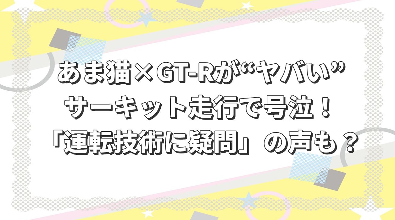 あま猫×GT-Rが“ヤバい”…サーキット走行で号泣！ネットでは「運転技術に疑問」の声も？